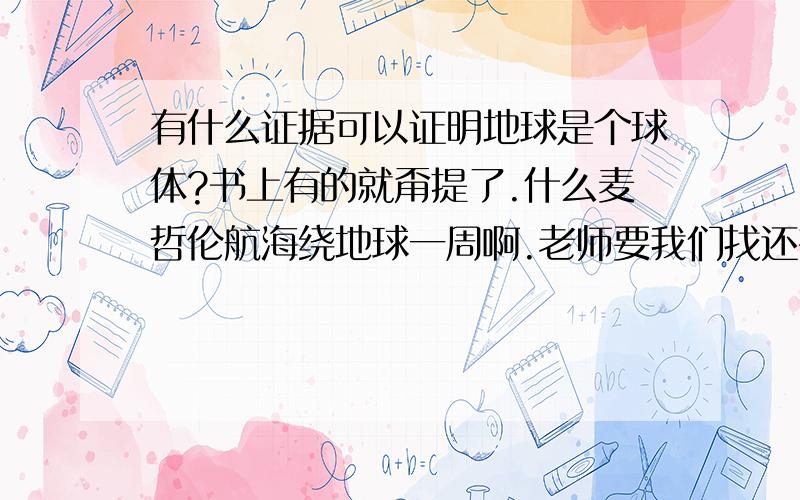 有什么证据可以证明地球是个球体?书上有的就甭提了.什么麦哲伦航海绕地球一周啊.老师要我们找还有什么证据可以证明地球是个球体啊。所以我要找的不是书上有的