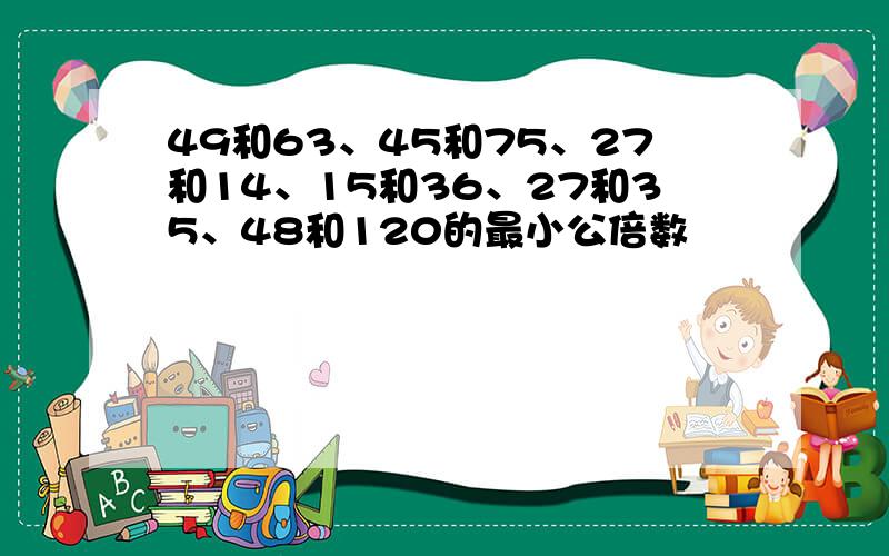 49和63、45和75、27和14、15和36、27和35、48和120的最小公倍数