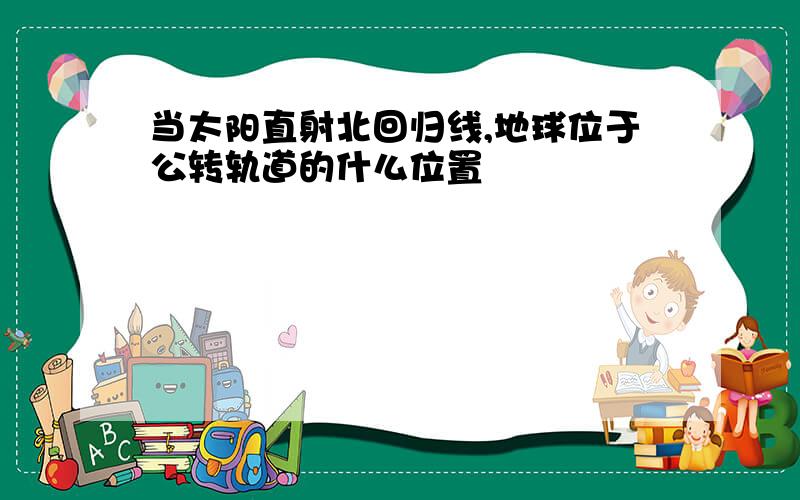 当太阳直射北回归线,地球位于公转轨道的什么位置