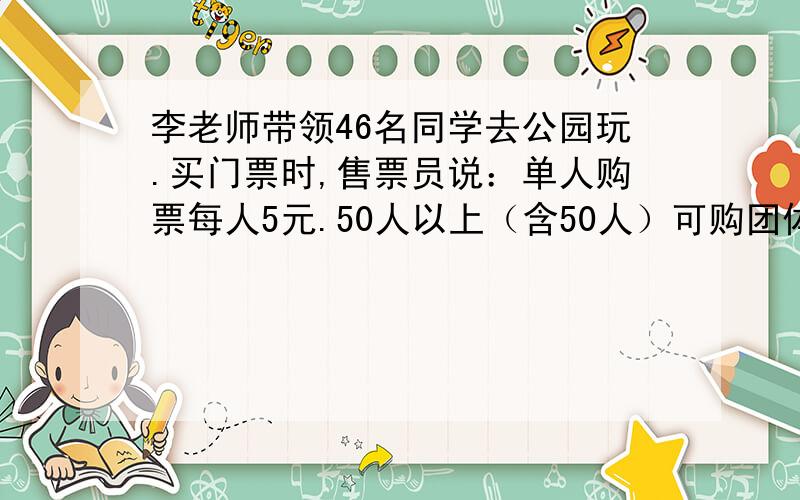 李老师带领46名同学去公园玩.买门票时,售票员说：单人购票每人5元.50人以上（含50人）可购团体票,每张票是原价的4/5.怎样购票便宜