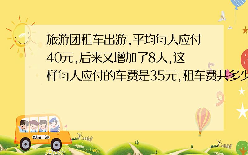 旅游团租车出游,平均每人应付40元,后来又增加了8人,这样每人应付的车费是35元,租车费共多少元?