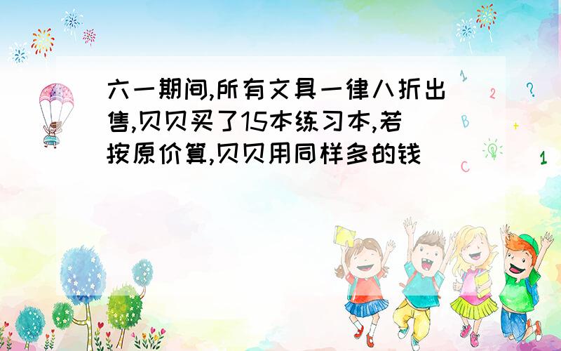 六一期间,所有文具一律八折出售,贝贝买了15本练习本,若按原价算,贝贝用同样多的钱