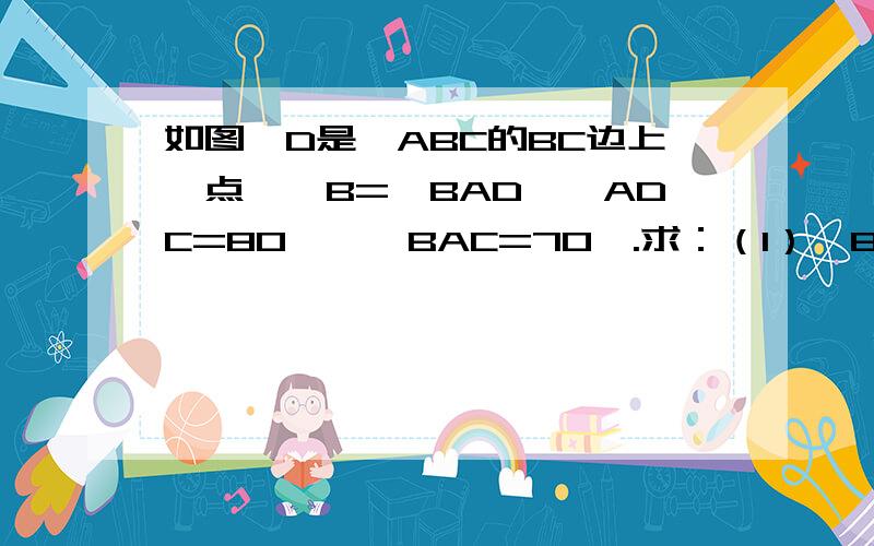 如图,D是△ABC的BC边上一点,∠B=∠BAD,∠ADC=80°,∠BAC=70°.求：（1）∠B的度数；（2）∠C的度数.