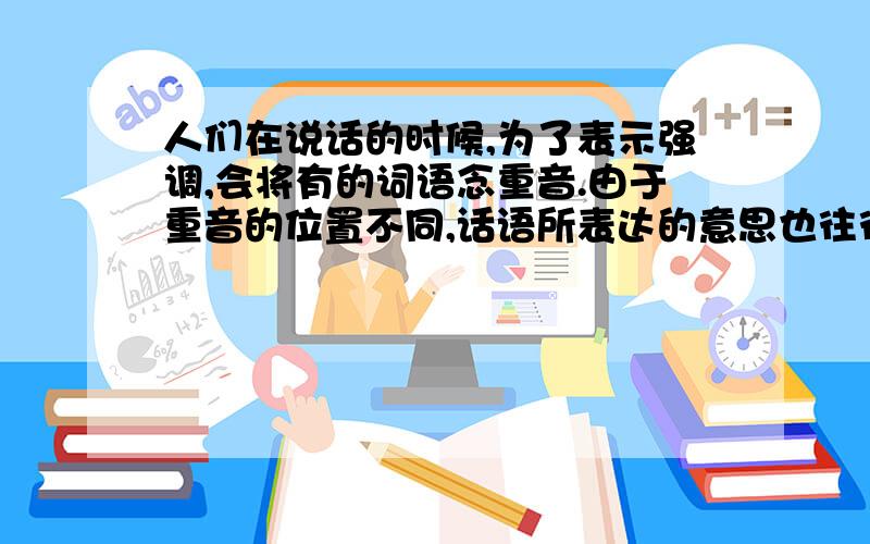 人们在说话的时候,为了表示强调,会将有的词语念重音.由于重音的位置不同,话语所表达的意思也往往不同.①我知道你会下棋.（别人不知道你会下棋.）②我知道你会下棋.（你不要瞒我了.）