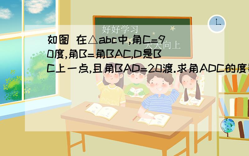 如图 在△abc中,角C=90度,角B=角BAC,D是BC上一点,且角BAD=20渡.求角ADC的度数