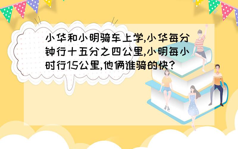 小华和小明骑车上学,小华每分钟行十五分之四公里,小明每小时行15公里,他俩谁骑的快?