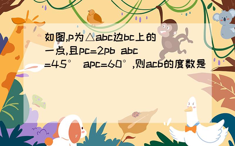 如图,p为△abc边bc上的一点,且pc=2pb abc=45° apc=60°,则acb的度数是