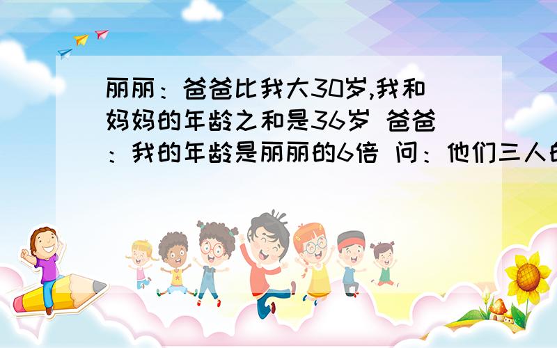 丽丽：爸爸比我大30岁,我和妈妈的年龄之和是36岁 爸爸：我的年龄是丽丽的6倍 问：他们三人的年龄各是多少丽丽：爸爸比我大30岁,我和妈妈的年龄之和是36岁.爸爸：我的年龄是丽丽的6倍 .