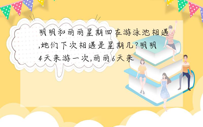 明明和丽丽星期四在游泳池相遇,她们下次相遇是星期几?明明4天来游一次,丽丽6天来