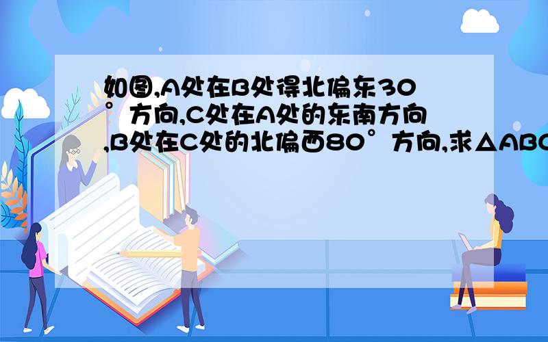 如图,A处在B处得北偏东30°方向,C处在A处的东南方向,B处在C处的北偏西80°方向,求△ABC三个内角的度数