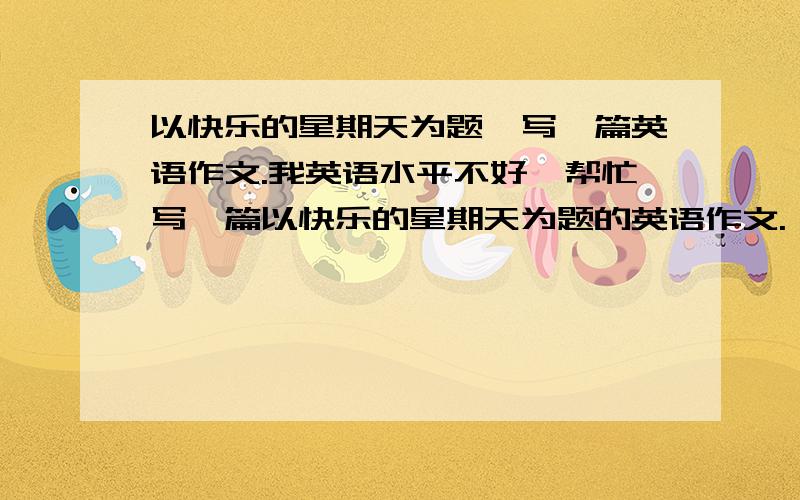 以快乐的星期天为题,写一篇英语作文.我英语水平不好,帮忙写一篇以快乐的星期天为题的英语作文.