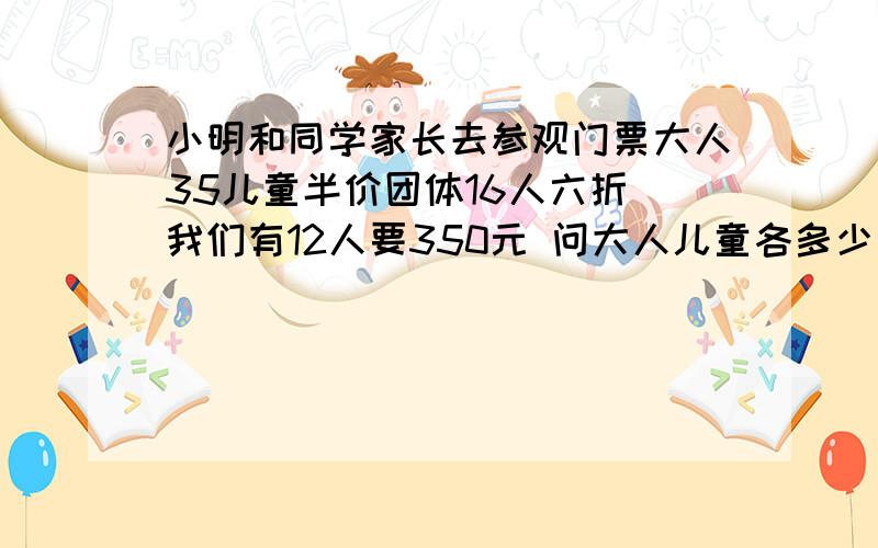 小明和同学家长去参观门票大人35儿童半价团体16人六折 我们有12人要350元 问大人儿童各多少人 有没有更省钱的方法