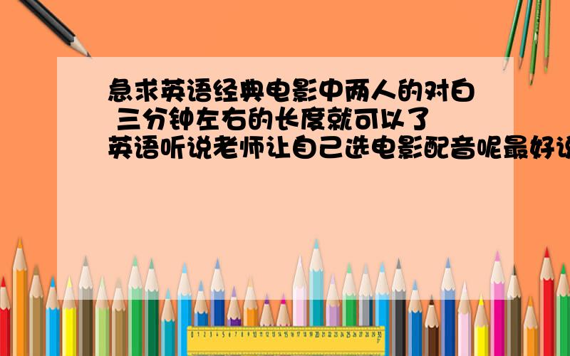 急求英语经典电影中两人的对白 三分钟左右的长度就可以了 英语听说老师让自己选电影配音呢最好说明那部电影的 好友 不是一句台词 是两个人的对话哦 谢拉