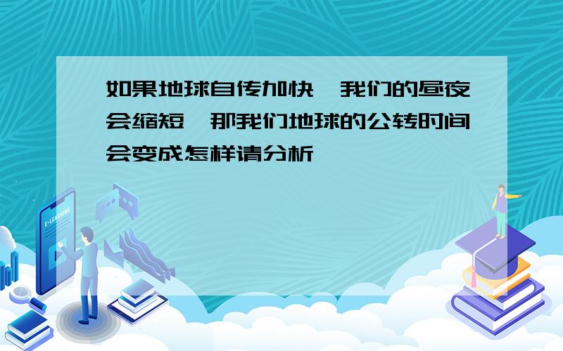 如果地球自传加快,我们的昼夜会缩短,那我们地球的公转时间会变成怎样请分析,