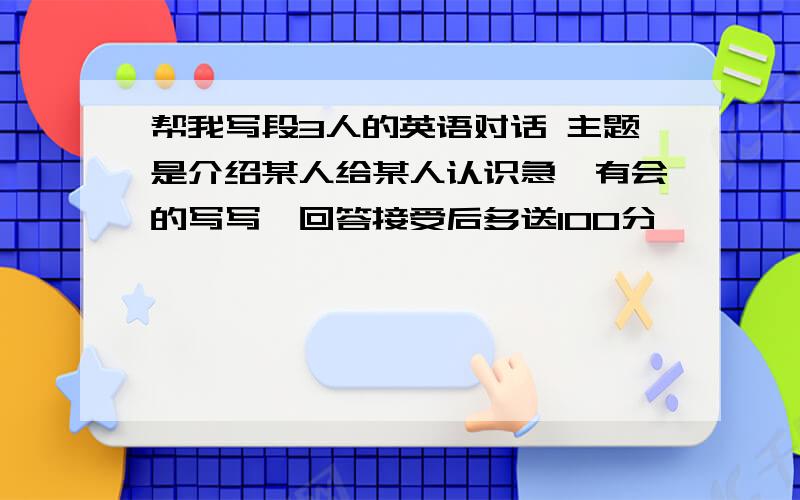 帮我写段3人的英语对话 主题是介绍某人给某人认识急,有会的写写,回答接受后多送100分