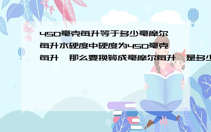 450毫克每升等于多少毫摩尔每升水硬度中硬度为450毫克每升,那么要换算成毫摩尔每升,是多少毫摩尔每升呢?