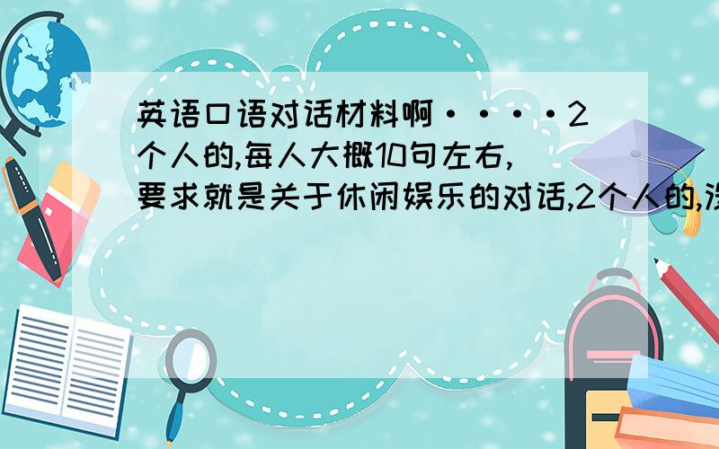 英语口语对话材料啊····2个人的,每人大概10句左右,要求就是关于休闲娱乐的对话,2个人的,没人10句左右就够了,最好能够没一定的水平点,不要就一个提问一个答的.哎呀,自己也写了一点,就