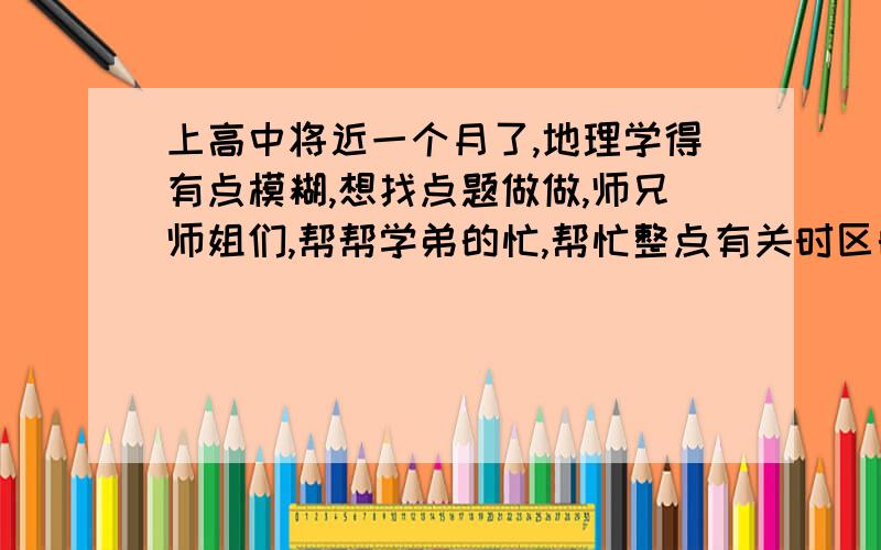 上高中将近一个月了,地理学得有点模糊,想找点题做做,师兄师姐们,帮帮学弟的忙,帮忙整点有关时区的试题,最好各种类型都有.如果适合,就是给你个图（上面有经线，要么晨昏线，要么从北