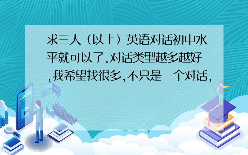 求三人（以上）英语对话初中水平就可以了,对话类型越多越好,我希望找很多,不只是一个对话,