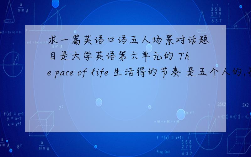 求一篇英语口语五人场景对话题目是大学英语第六单元的 The pace of life 生活得的节奏 是五个人的,每人差不多六句左右,持续十分钟左右不要连接啊,直接复制粘在下边吧 谢谢