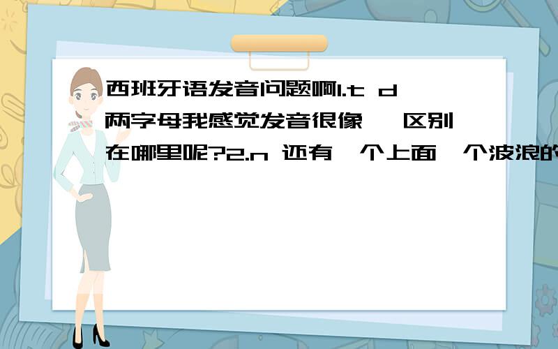 西班牙语发音问题啊1.t d两字母我感觉发音很像 ,区别在哪里呢?2.n 还有一个上面一个波浪的,发音区别呢?3ll怎么发音啊?