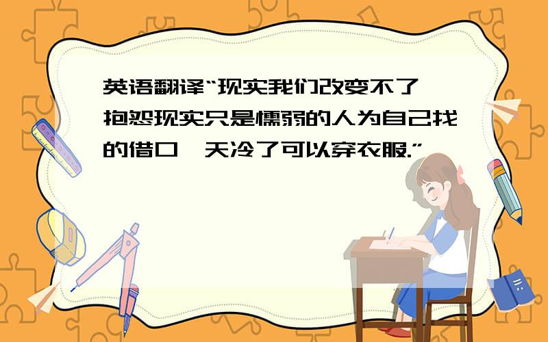 英语翻译“现实我们改变不了,抱怨现实只是懦弱的人为自己找的借口,天冷了可以穿衣服.”