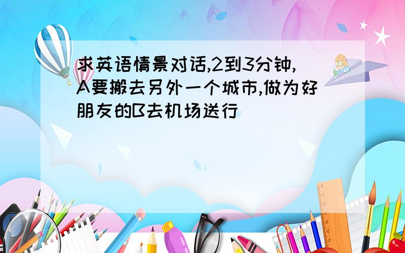 求英语情景对话,2到3分钟,A要搬去另外一个城市,做为好朋友的B去机场送行