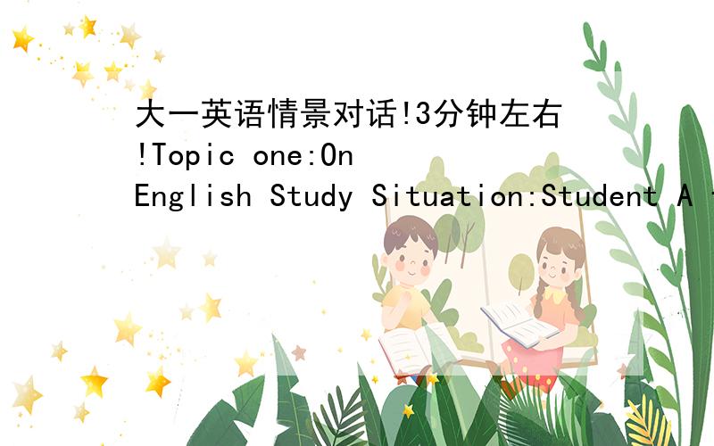 大一英语情景对话!3分钟左右!Topic one:On English Study Situation:Student A finds English is rather hard to him.After the exam,student A looks unhappy,for he can’t do well in English.But student B is good at English,so student A wants to