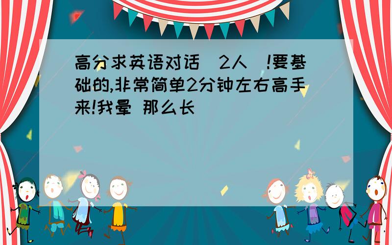 高分求英语对话（2人）!要基础的,非常简单2分钟左右高手来!我晕 那么长