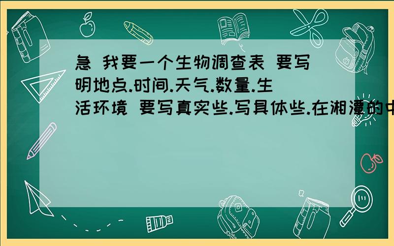 急 我要一个生物调查表 要写明地点.时间.天气.数量.生活环境 要写真实些.写具体些.在湘潭的中学..益智中学附近 调查 附近的地方也可以