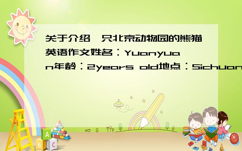 关于介绍一只北京动物园的熊猫英语作文姓名：Yuanyuan年龄：2years old地点：Sichuan,China颜色：Black and white最喜欢的食物：Bamboo最喜欢的活动：Climbing trees