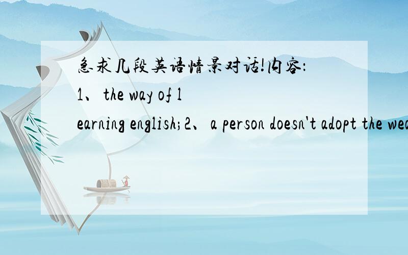 急求几段英语情景对话!内容：1、the way of learning english;2、a person doesn't adopt the weather of south 3、A and B have decided to go on a trip together .now they are planing a trip .4、A and B carry out a discussion on what is succ