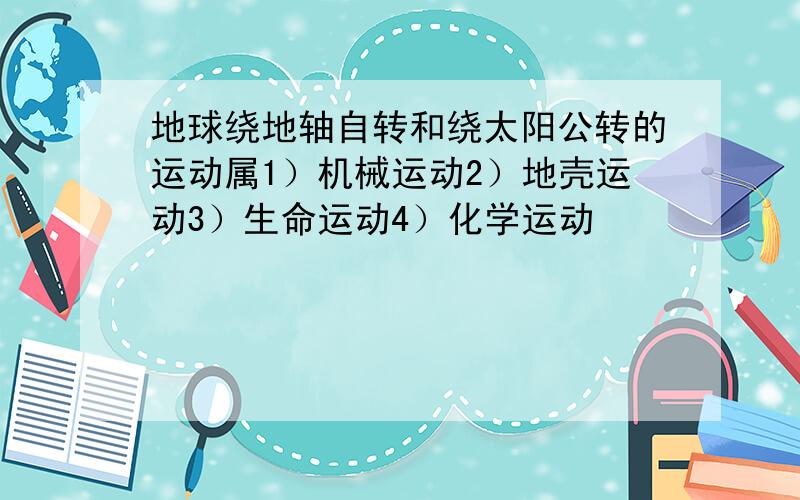 地球绕地轴自转和绕太阳公转的运动属1）机械运动2）地壳运动3）生命运动4）化学运动