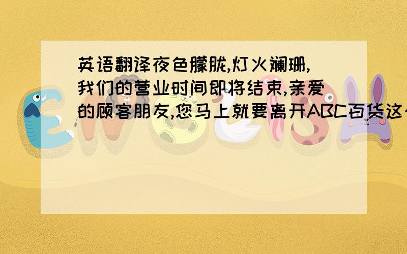 英语翻译夜色朦胧,灯火斓珊,我们的营业时间即将结束,亲爱的顾客朋友,您马上就要离开ABC百货这个大家庭回到您的小家,感谢您对ABC百货的厚爱与支持,期待您明天继续光临,祝您晚安,再见.语