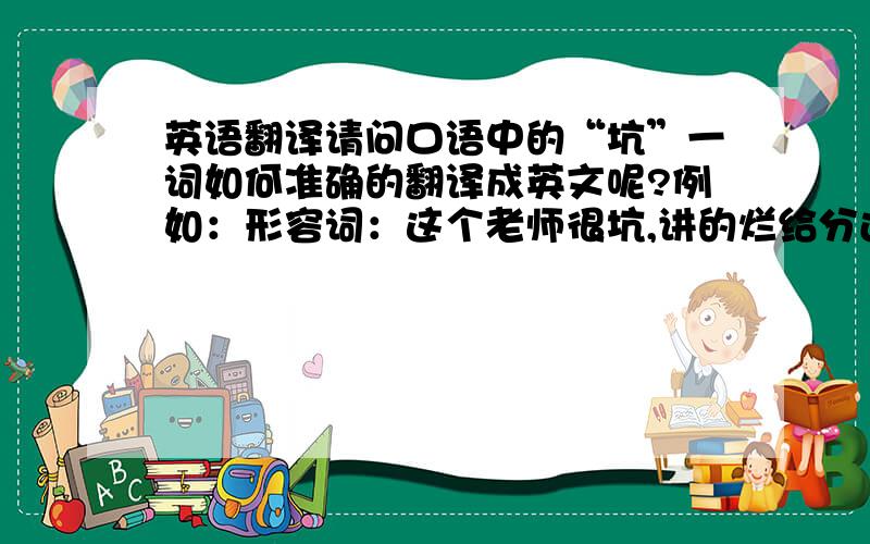 英语翻译请问口语中的“坑”一词如何准确的翻译成英文呢?例如：形容词：这个老师很坑,讲的烂给分还差.队友太坑了,一直不配合我.动词：我很相信你的,你不要坑我我本来能赢的,只是被坑