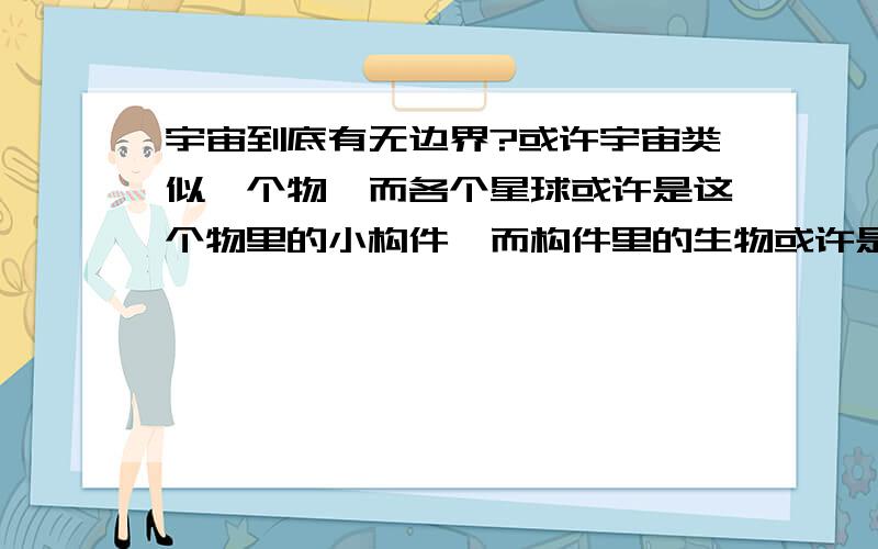 宇宙到底有无边界?或许宇宙类似一个物,而各个星球或许是这个物里的小构件,而构件里的生物或许是类似的细胞.在这个物的外面就是另外一个整体（或许是类似人的内部或许是一片大陆.）.