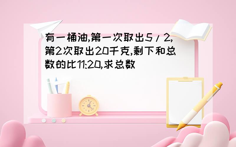 有一桶油,第一次取出5/2,第2次取出20千克,剩下和总数的比11:20,求总数