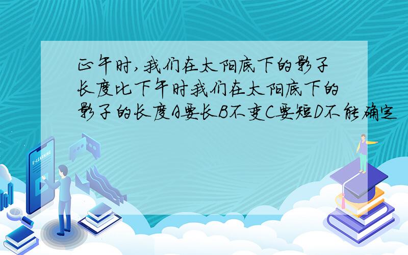 正午时,我们在太阳底下的影子长度比下午时我们在太阳底下的影子的长度A要长B不变C要短D不能确定