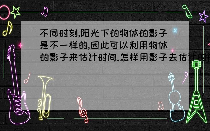 不同时刻,阳光下的物体的影子是不一样的,因此可以利用物体的影子来估计时间.怎样用影子去估计时间呢?