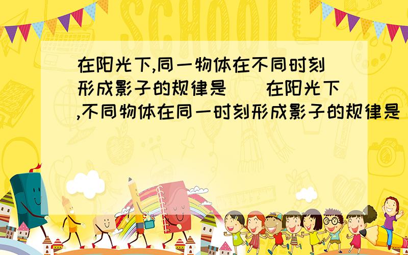 在阳光下,同一物体在不同时刻形成影子的规律是（）在阳光下,不同物体在同一时刻形成影子的规律是（)