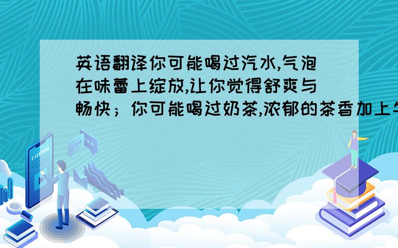 英语翻译你可能喝过汽水,气泡在味蕾上绽放,让你觉得舒爽与畅快；你可能喝过奶茶,浓郁的茶香加上牛奶的柔滑,让你收获惬意浪漫的心情；你可能喝过果汁,新鲜的色泽带着酸酸的气味,让你