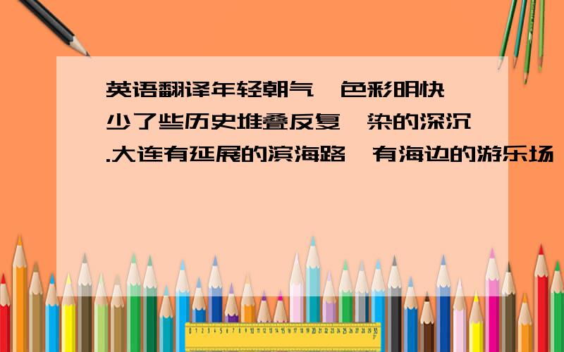 英语翻译年轻朝气,色彩明快,少了些历史堆叠反复渲染的深沉.大连有延展的滨海路,有海边的游乐场,有街边摊的炒焖子大鱿鱼,有品牌齐全的商业区,