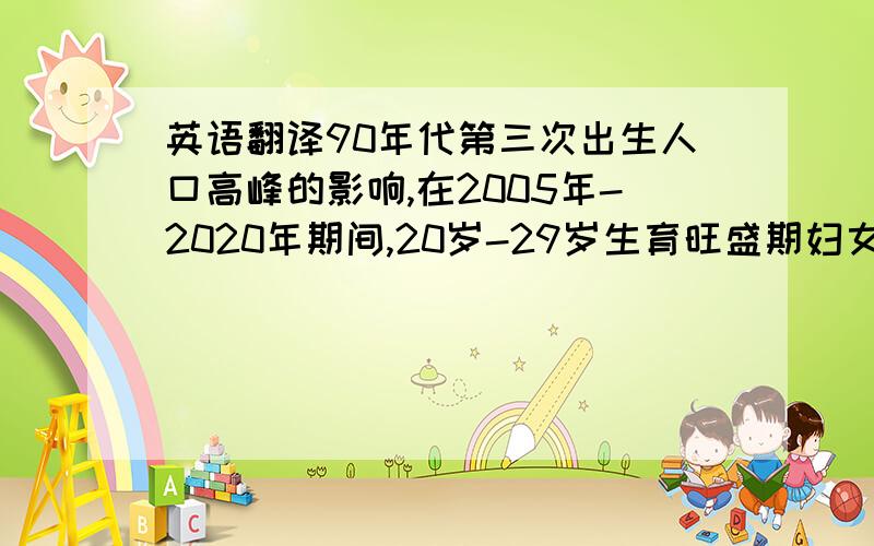 英语翻译90年代第三次出生人口高峰的影响,在2005年-2020年期间,20岁-29岁生育旺盛期妇女数量将形成一个高峰.