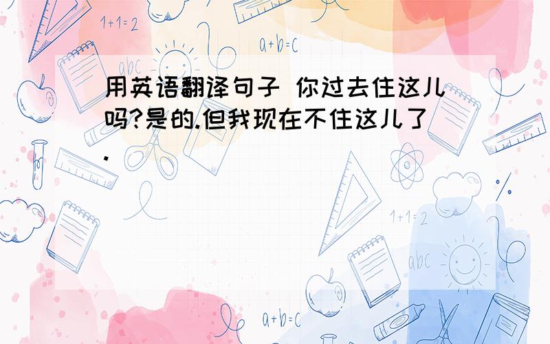 用英语翻译句子 你过去住这儿吗?是的.但我现在不住这儿了.