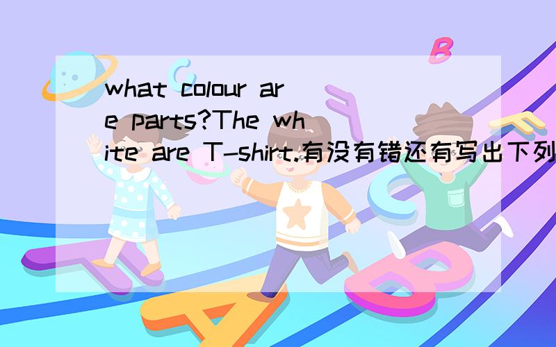 what colour are parts?The white are T-shirt.有没有错还有写出下列各名词的复数形式one deer some---------a shelf five-----------a baby three-----------