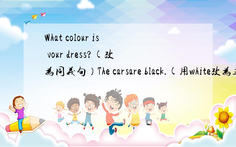 What colour is vour dress?(改为同义句）The carsare black.(用white改为选择问句）