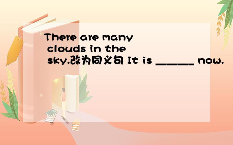 There are many clouds in the sky.改为同义句 It is _______ now.