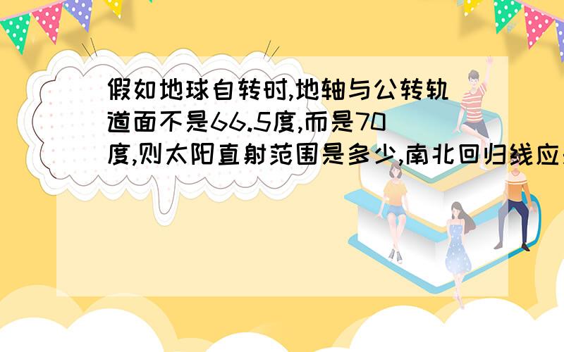 假如地球自转时,地轴与公转轨道面不是66.5度,而是70度,则太阳直射范围是多少,南北回归线应是多少纬线,热带