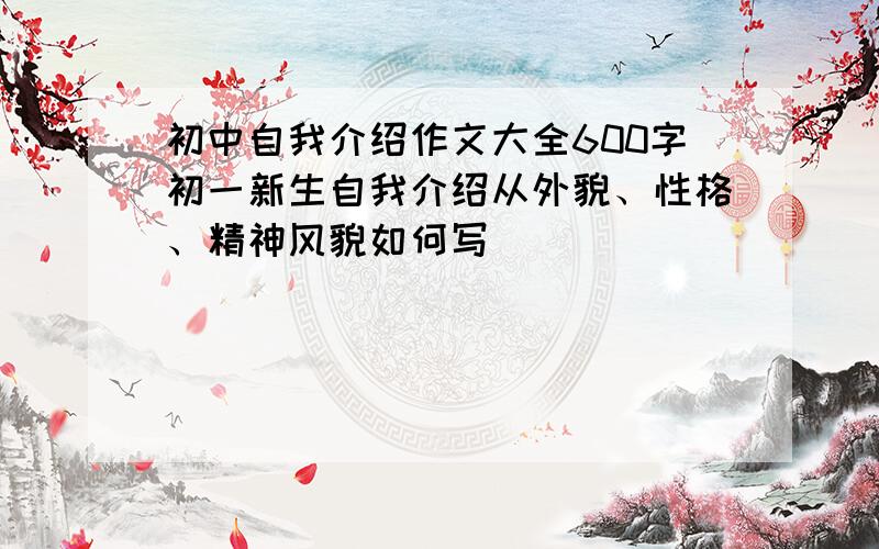 初中自我介绍作文大全600字初一新生自我介绍从外貌、性格、精神风貌如何写