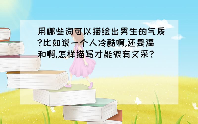 用哪些词可以描绘出男生的气质?比如说一个人冷酷啊,还是温和啊,怎样描写才能很有文采?